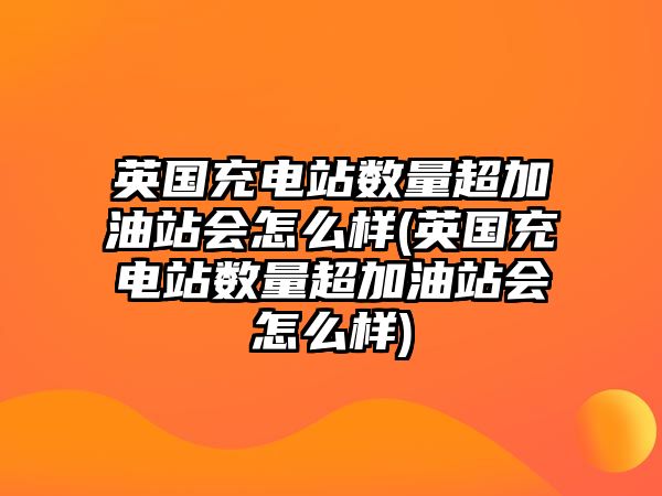 英國充電站數(shù)量超加油站會怎么樣(英國充電站數(shù)量超加油站會怎么樣)