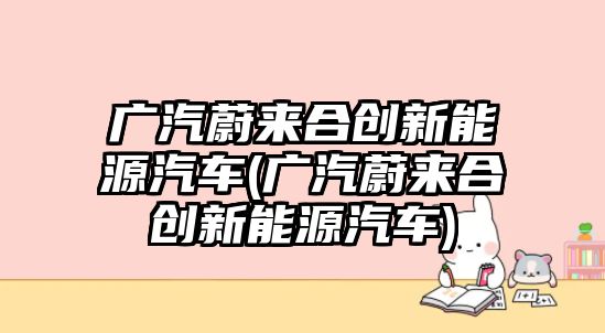 廣汽蔚來合創(chuàng)新能源汽車(廣汽蔚來合創(chuàng)新能源汽車)