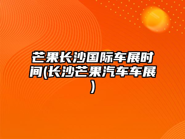 芒果長沙國際車展時間(長沙芒果汽車車展)