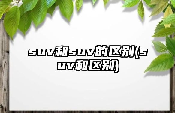 suv和suv的區(qū)別(suv和區(qū)別)