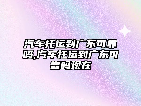 汽車托運到廣東可靠嗎,汽車托運到廣東可靠嗎現(xiàn)在