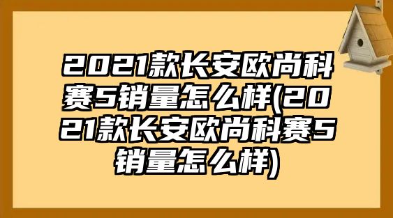 2021款長(zhǎng)安歐尚科賽5銷量怎么樣(2021款長(zhǎng)安歐尚科賽5銷量怎么樣)