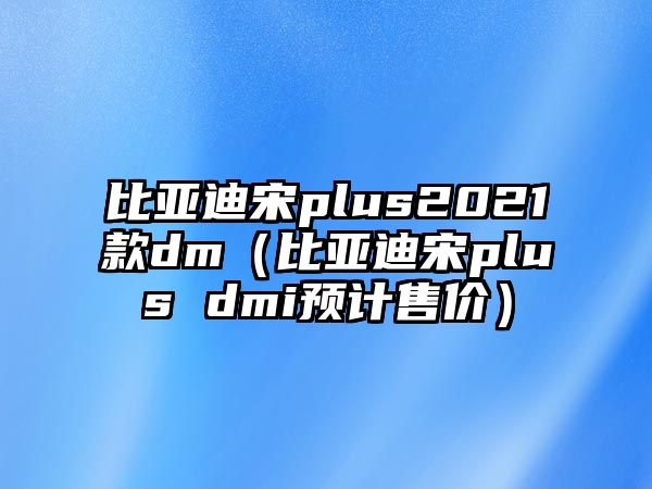 比亞迪宋plus2021款dm（比亞迪宋plus dmi預(yù)計售價）