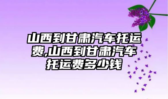 山西到甘肅汽車托運費,山西到甘肅汽車托運費多少錢