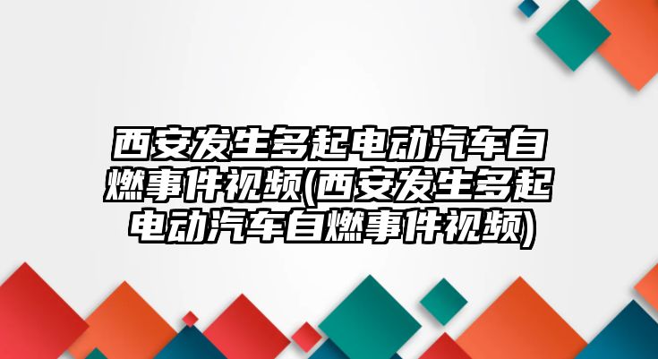 西安發(fā)生多起電動汽車自燃事件視頻(西安發(fā)生多起電動汽車自燃事件視頻)