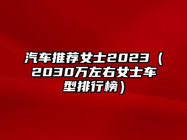 汽車推薦女士2023（2030萬左右女士車型排行榜）