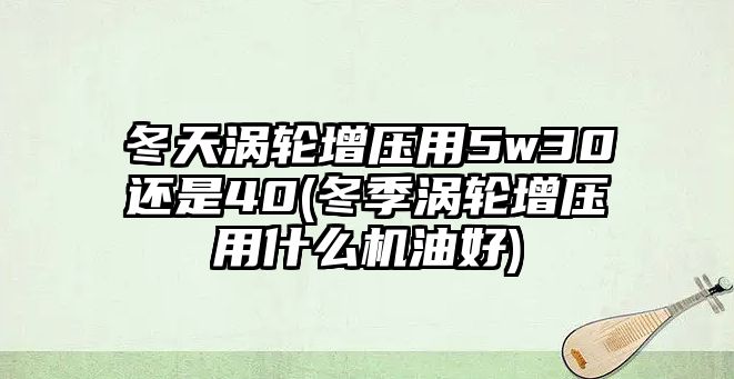 冬天渦輪增壓用5w30還是40(冬季渦輪增壓用什么機(jī)油好)