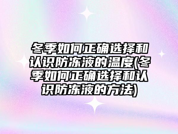 冬季如何正確選擇和認識防凍液的溫度(冬季如何正確選擇和認識防凍液的方法)