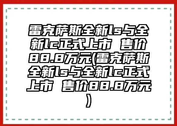 雷克薩斯全新ls與全新lc正式上市 售價(jià)88.8萬(wàn)元(雷克薩斯全新ls與全新lc正式上市 售價(jià)88.8萬(wàn)元)