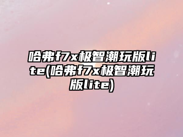 哈弗f7x極智潮玩版lite(哈弗f7x極智潮玩版lite)