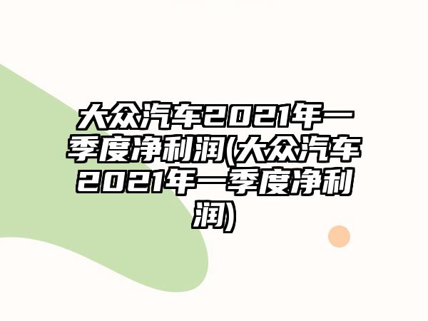 大眾汽車2021年一季度凈利潤(大眾汽車2021年一季度凈利潤)