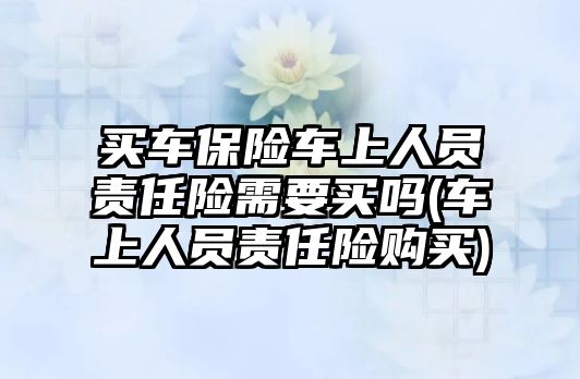 買車保險(xiǎn)車上人員責(zé)任險(xiǎn)需要買嗎(車上人員責(zé)任險(xiǎn)購(gòu)買)