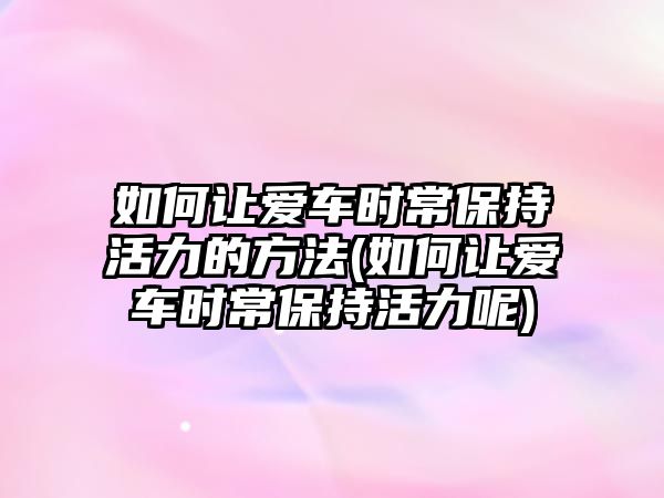 如何讓愛車時(shí)常保持活力的方法(如何讓愛車時(shí)常保持活力呢)