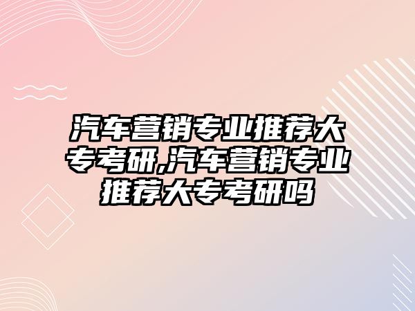 汽車營(yíng)銷專業(yè)推薦大?？佳?汽車營(yíng)銷專業(yè)推薦大專考研嗎