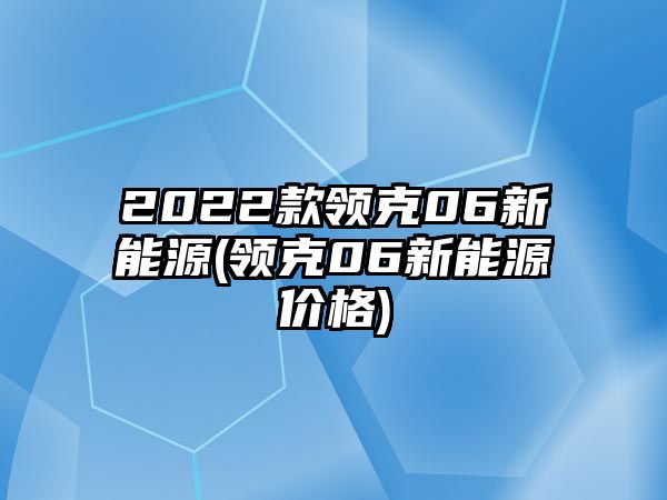 2022款領(lǐng)克06新能源(領(lǐng)克06新能源價(jià)格)