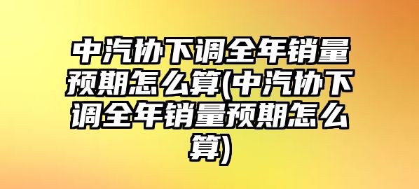 中汽協(xié)下調(diào)全年銷量預(yù)期怎么算(中汽協(xié)下調(diào)全年銷量預(yù)期怎么算)