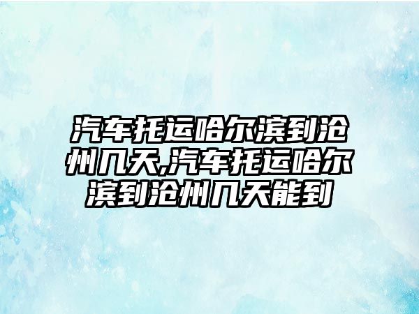 汽車托運哈爾濱到滄州幾天,汽車托運哈爾濱到滄州幾天能到