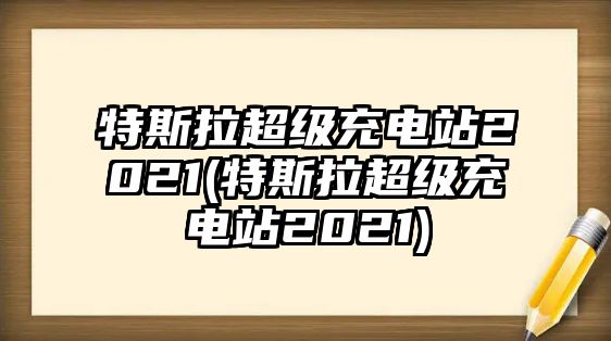 特斯拉超級充電站2021(特斯拉超級充電站2021)