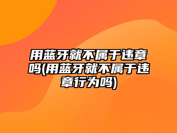 用藍牙就不屬于違章嗎(用藍牙就不屬于違章行為嗎)