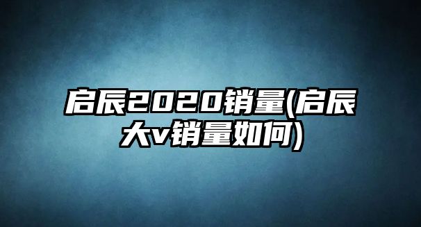 啟辰2020銷(xiāo)量(啟辰大v銷(xiāo)量如何)