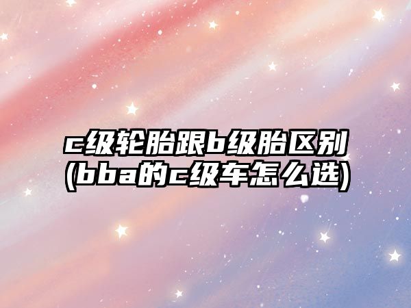 c級(jí)輪胎跟b級(jí)胎區(qū)別(bba的c級(jí)車怎么選)