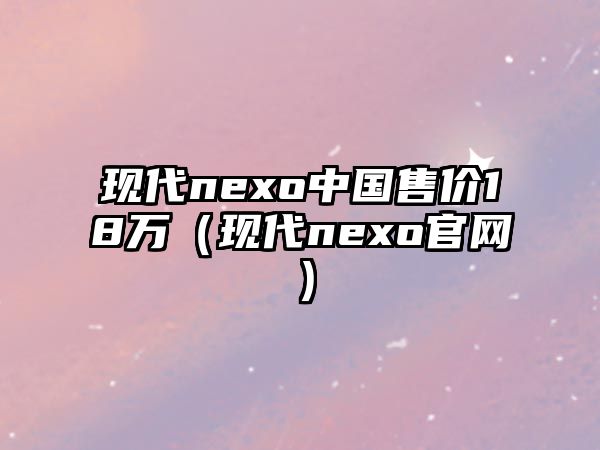 現(xiàn)代nexo中國售價(jià)18萬（現(xiàn)代nexo官網(wǎng)）