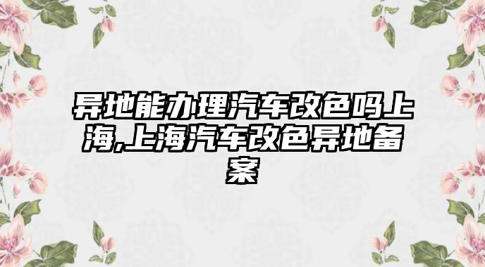 異地能辦理汽車改色嗎上海,上海汽車改色異地備案