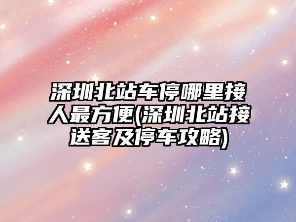 深圳北站車停哪里接人最方便(深圳北站接送客及停車攻略)