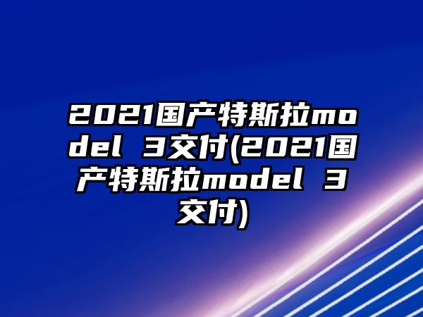 2021國產(chǎn)特斯拉model 3交付(2021國產(chǎn)特斯拉model 3交付)