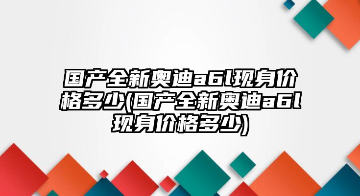 國(guó)產(chǎn)全新奧迪a6l現(xiàn)身價(jià)格多少(國(guó)產(chǎn)全新奧迪a6l現(xiàn)身價(jià)格多少)