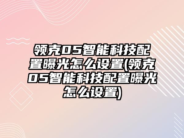 領克05智能科技配置曝光怎么設置(領克05智能科技配置曝光怎么設置)