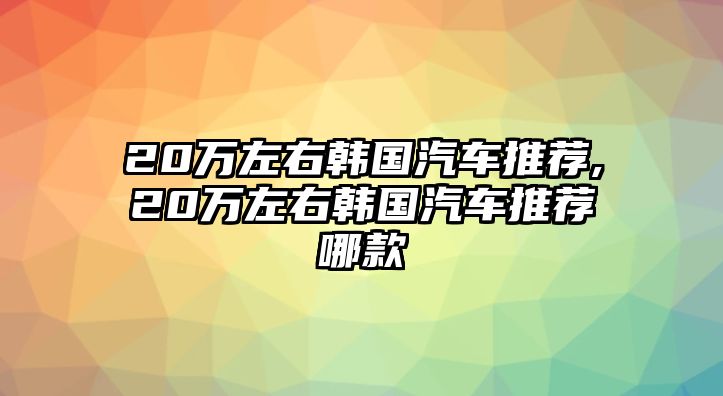 20萬左右韓國汽車推薦,20萬左右韓國汽車推薦哪款