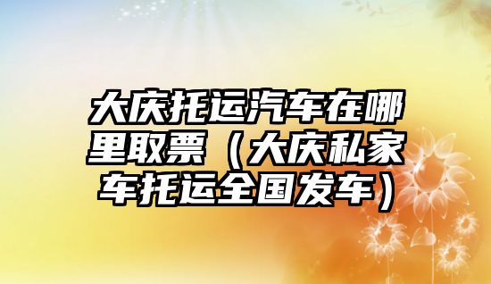 大慶托運汽車在哪里取票（大慶私家車托運全國發(fā)車）