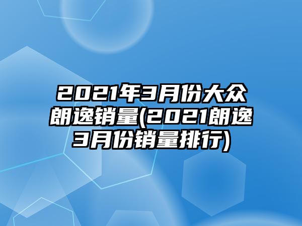 2021年3月份大眾朗逸銷量(2021朗逸3月份銷量排行)