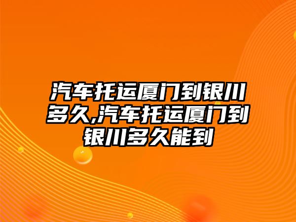 汽車托運廈門到銀川多久,汽車托運廈門到銀川多久能到