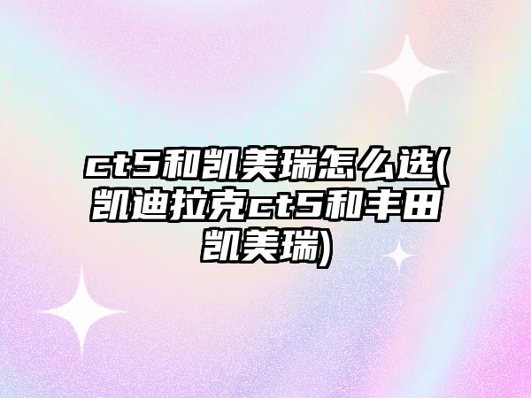 ct5和凱美瑞怎么選(凱迪拉克ct5和豐田凱美瑞)