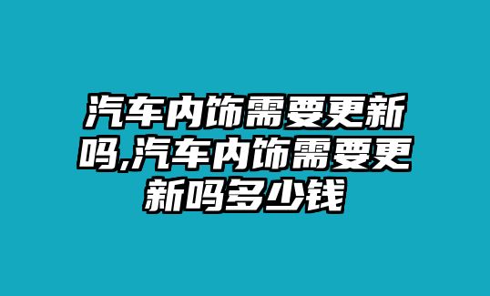 汽車內(nèi)飾需要更新嗎,汽車內(nèi)飾需要更新嗎多少錢