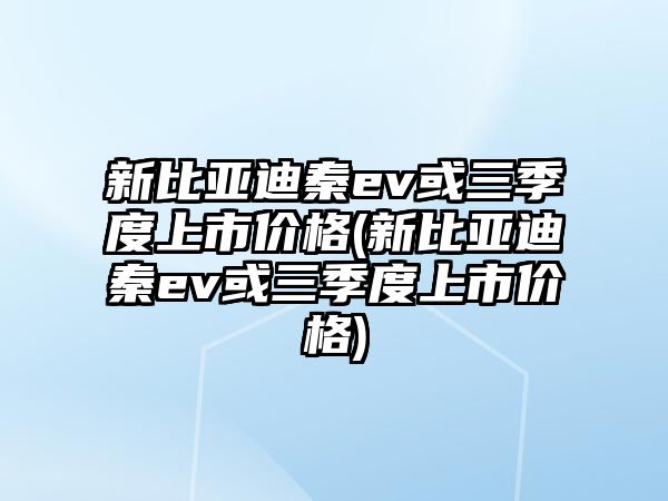 新比亞迪秦ev或三季度上市價(jià)格(新比亞迪秦ev或三季度上市價(jià)格)