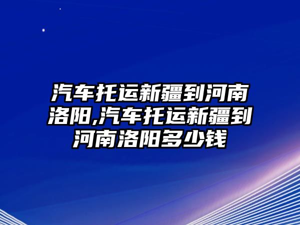 汽車托運新疆到河南洛陽,汽車托運新疆到河南洛陽多少錢