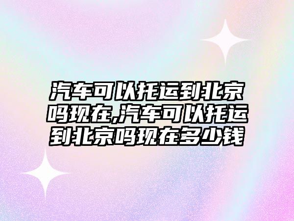 汽車可以托運到北京嗎現(xiàn)在,汽車可以托運到北京嗎現(xiàn)在多少錢