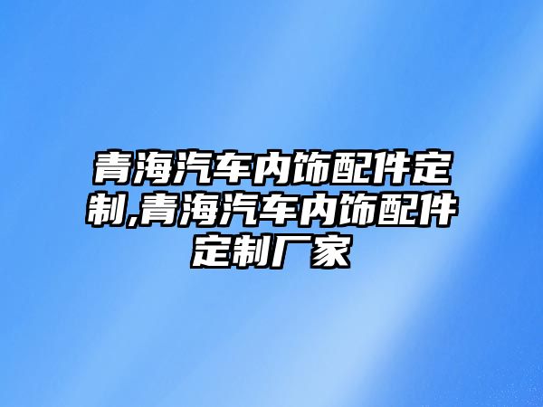 青海汽車內(nèi)飾配件定制,青海汽車內(nèi)飾配件定制廠家