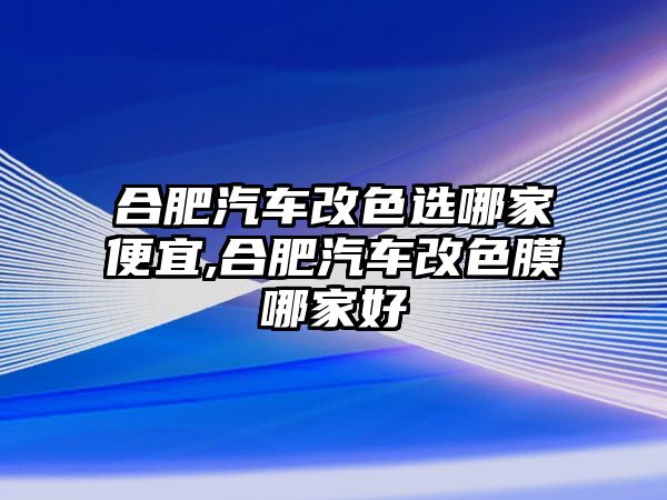 合肥汽車改色選哪家便宜,合肥汽車改色膜哪家好