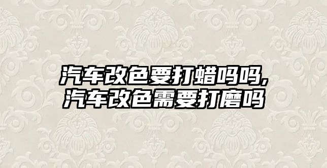 汽車改色要打蠟嗎嗎,汽車改色需要打磨嗎