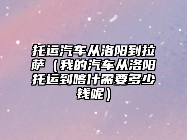 托運汽車從洛陽到拉薩（我的汽車從洛陽托運到喀什需要多少錢呢）