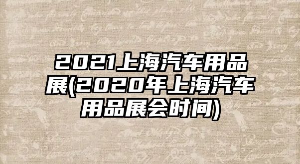 2021上海汽車用品展(2020年上海汽車用品展會(huì)時(shí)間)