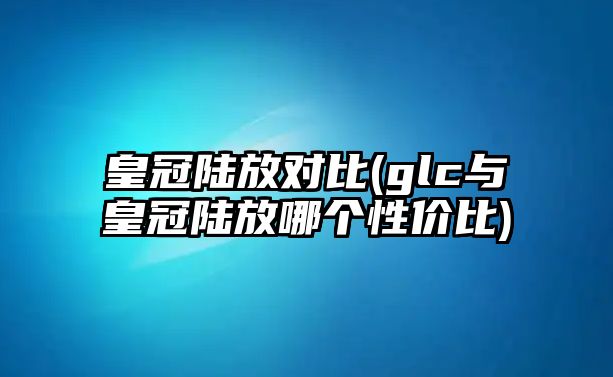 皇冠陸放對比(glc與皇冠陸放哪個性價比)