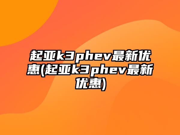 起亞k3phev最新優(yōu)惠(起亞k3phev最新優(yōu)惠)