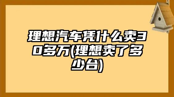 理想汽車憑什么賣30多萬(理想賣了多少臺)