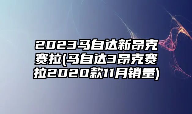 2023馬自達新昂克賽拉(馬自達3昂克賽拉2020款11月銷量)