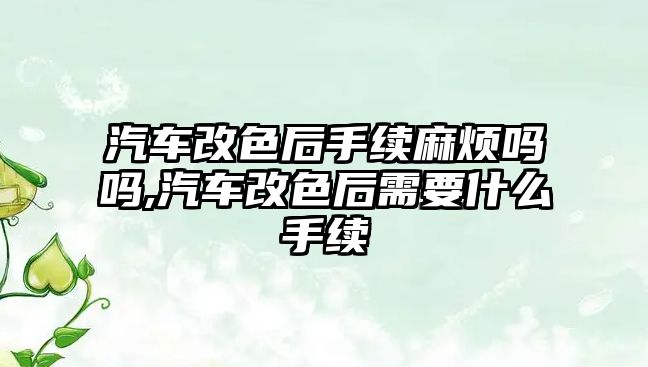 汽車改色后手續(xù)麻煩嗎嗎,汽車改色后需要什么手續(xù)